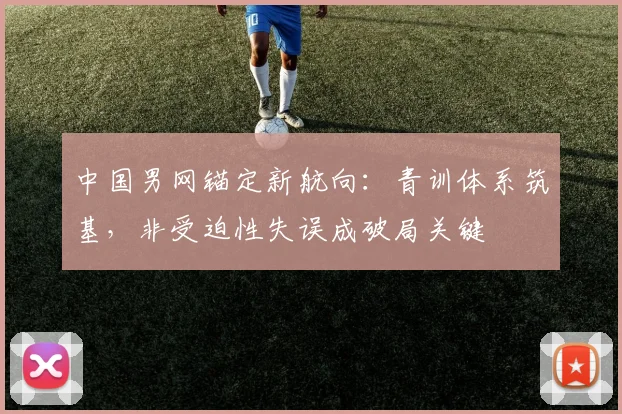 中国男网锚定新航向：青训体系筑基，非受迫性失误成破局关键