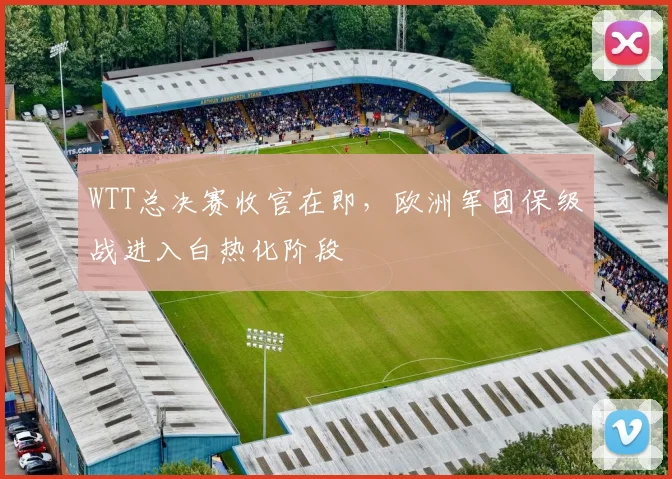 WTT总决赛收官在即，欧洲军团保级战进入白热化阶段