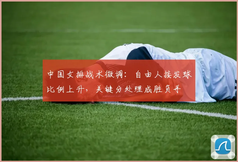 中国女排战术微调：自由人接发球比例上升，关键分处理成胜负手