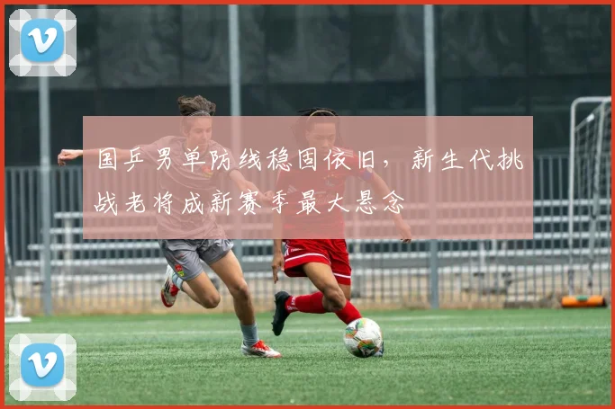 国乒男单防线稳固依旧，新生代挑战老将成新赛季最大悬念