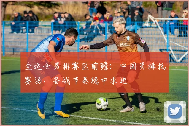 全运会男排赛区前瞻：中国男排抵赛场，备战节奏稳中求进