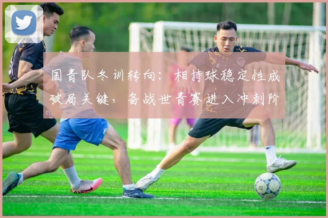 国青队冬训转向：相持球稳定性成破局关键，备战世青赛进入冲刺阶段