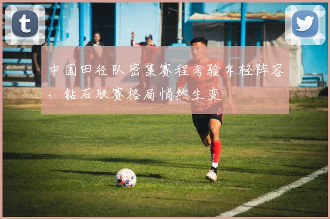 中国田径队密集赛程考验年轻阵容,钻石联赛格局悄然生变