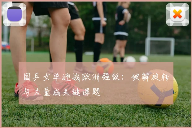 国乒女单迎战欧洲强敌：破解旋转与力量成关键课题