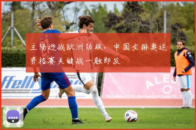 主场迎战欧洲劲旅，中国女排奥运资格赛关键战一触即发