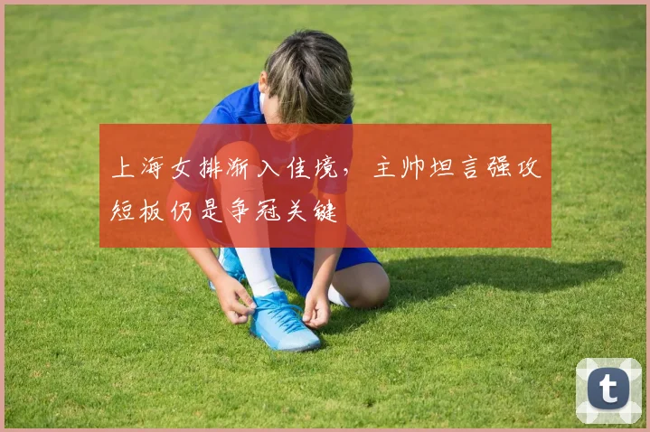 上海女排渐入佳境,主帅坦言强攻短板仍是争冠关键