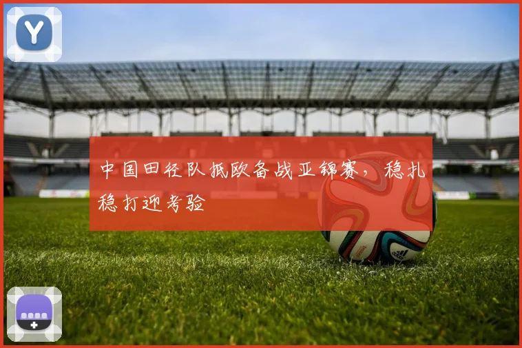 中国田径队抵欧备战亚锦赛,稳扎稳打迎考验