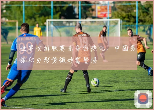 世界女排联赛竞争白热化，中国男排积分形势微妙需警惕