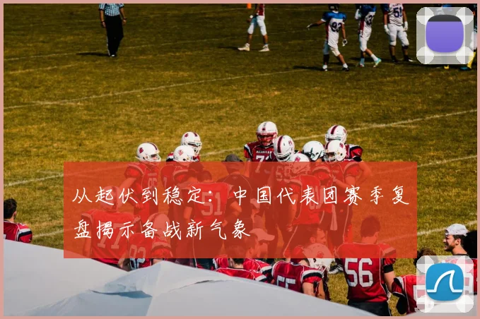 从起伏到稳定：中国代表团赛季复盘揭示备战新气象