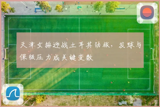 天津女排迎战土耳其劲旅，发球与保级压力成关键变数
