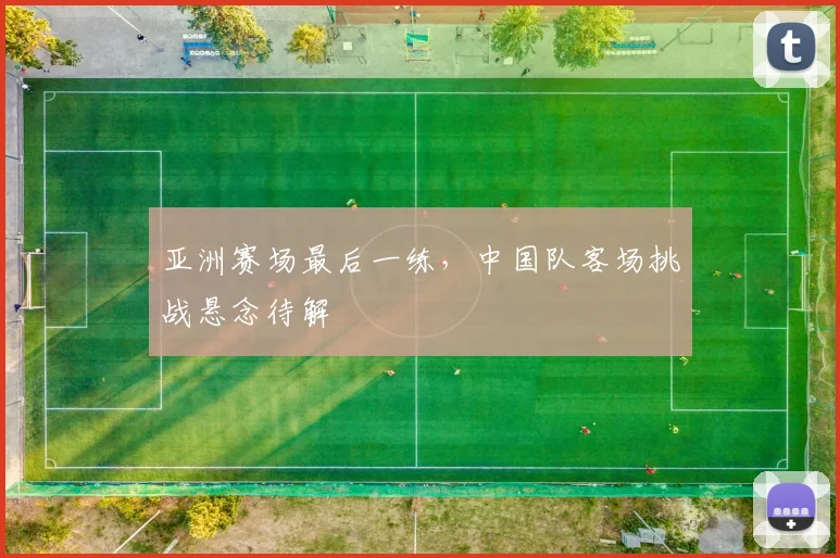 亚洲赛场最后一练，中国队客场挑战悬念待解