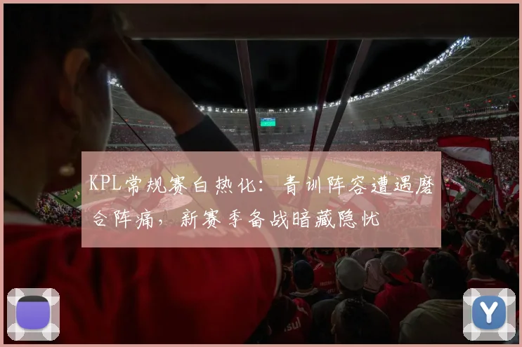 KPL常规赛白热化:青训阵容遭遇磨合阵痛,新赛季备战暗藏隐忧