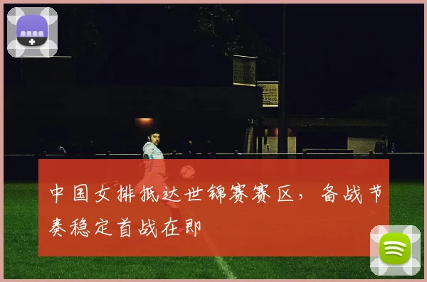 中国女排抵达世锦赛赛区，备战节奏稳定首战在即
