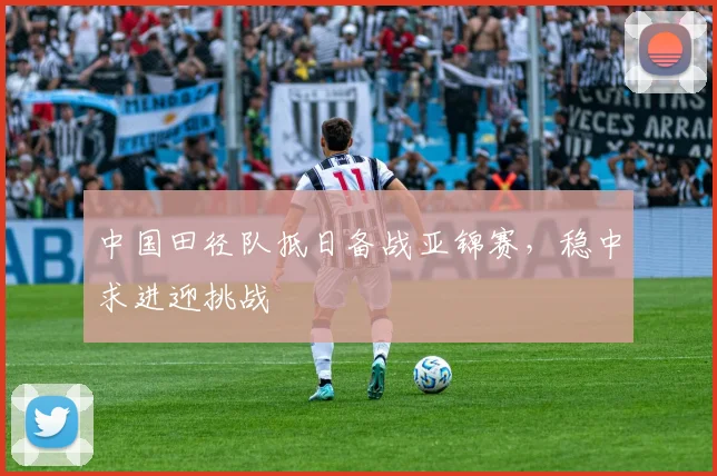 中国田径队抵日备战亚锦赛,稳中求进迎挑战