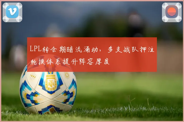 LPL转会期暗流涌动，多支战队押注轮换体系提升阵容厚度