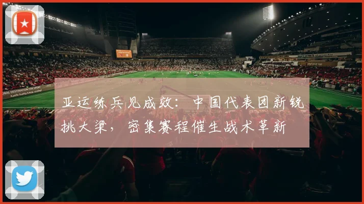 亚运练兵见成效：中国代表团新锐挑大梁，密集赛程催生战术革新