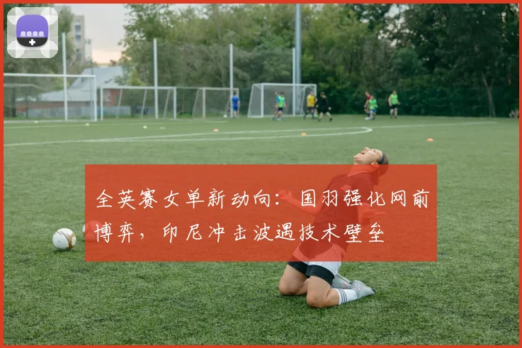 全英赛女单新动向：国羽强化网前博弈，印尼冲击波遇技术壁垒