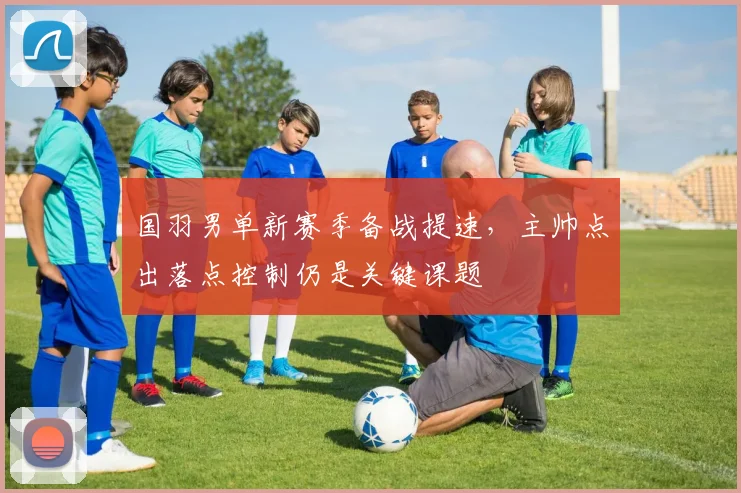 国羽男单新赛季备战提速，主帅点出落点控制仍是关键课题