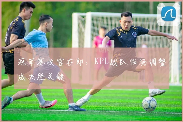 冠军赛收官在即，KPL战队临场调整成决胜关键