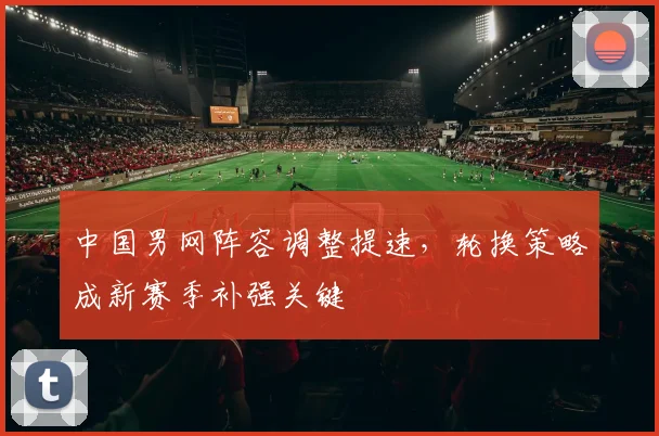 中国男网阵容调整提速,轮换策略成新赛季补强关键
