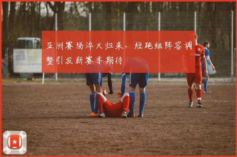 亚洲赛场淬火归来，短跑组阵容调整引发新赛季期待