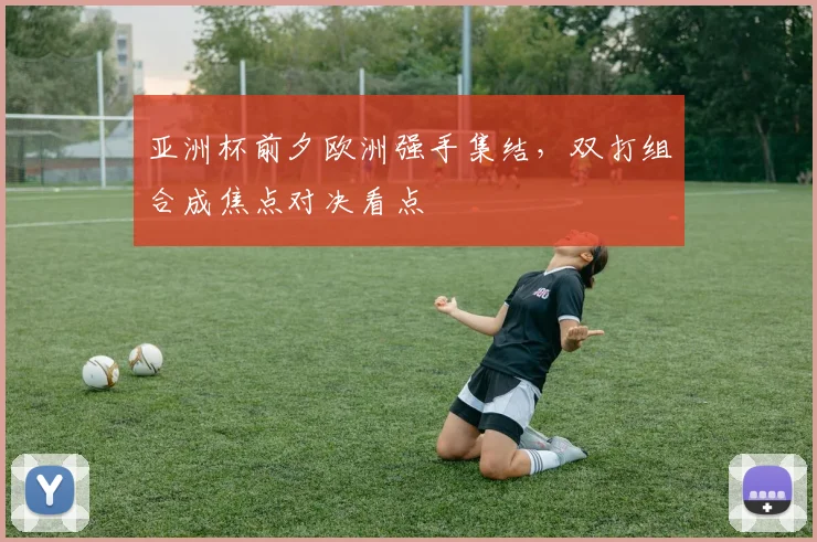 亚洲杯前夕欧洲强手集结,双打组合成焦点对决看点