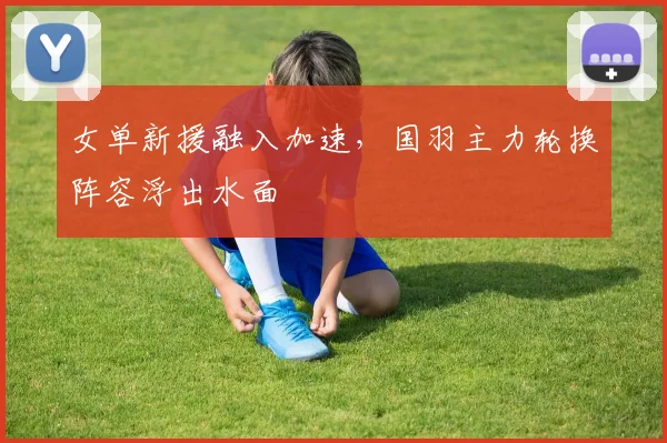 女单新援融入加速，国羽主力轮换阵容浮出水面