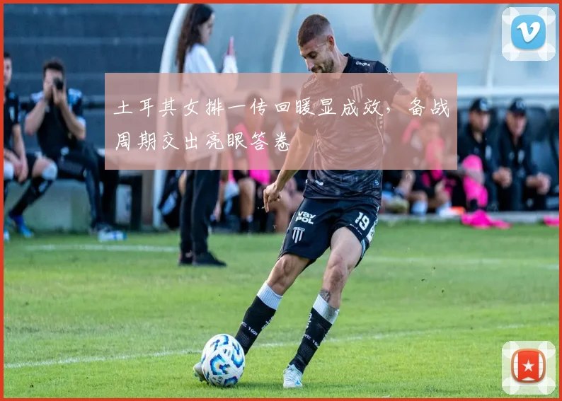 土耳其女排一传回暖显成效，备战周期交出亮眼答卷