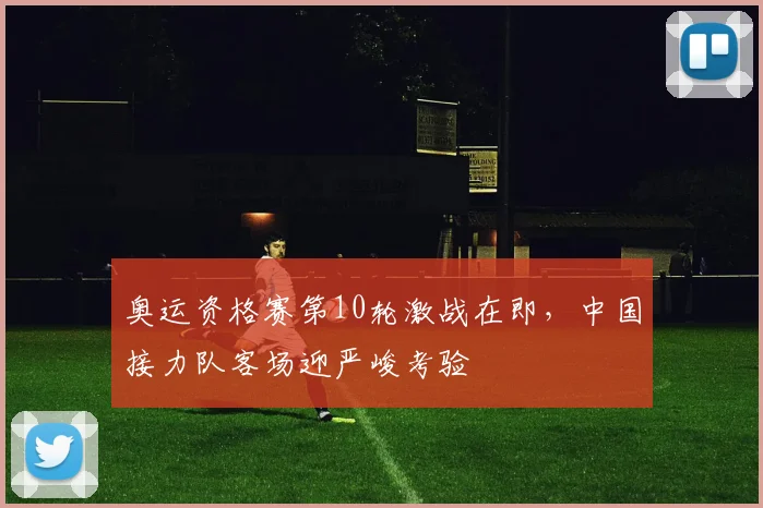 奥运资格赛第10轮激战在即，中国接力队客场迎严峻考验