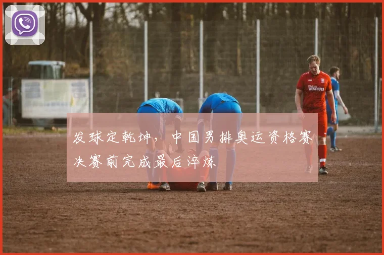发球定乾坤，中国男排奥运资格赛决赛前完成最后淬炼