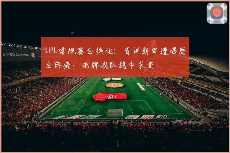 KPL常规赛白热化:青训新军遭遇磨合阵痛,老牌战队稳中求变
