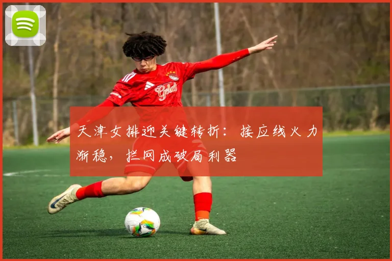 天津女排迎关键转折：接应线火力渐稳，拦网成破局利器