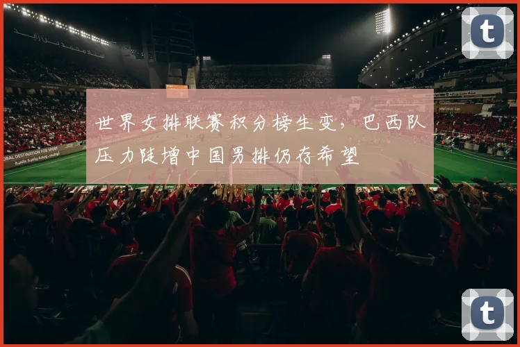 世界女排联赛积分榜生变，巴西队压力陡增中国男排仍存希望
