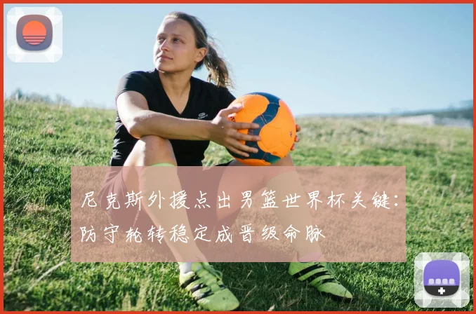 尼克斯外援点出男篮世界杯关键：防守轮转稳定成晋级命脉