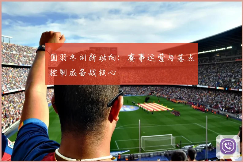 国羽冬训新动向：赛事运营与落点控制成备战核心