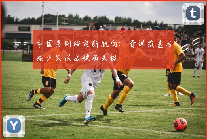 中国男网锚定新航向：青训筑基与减少失误成破局关键
