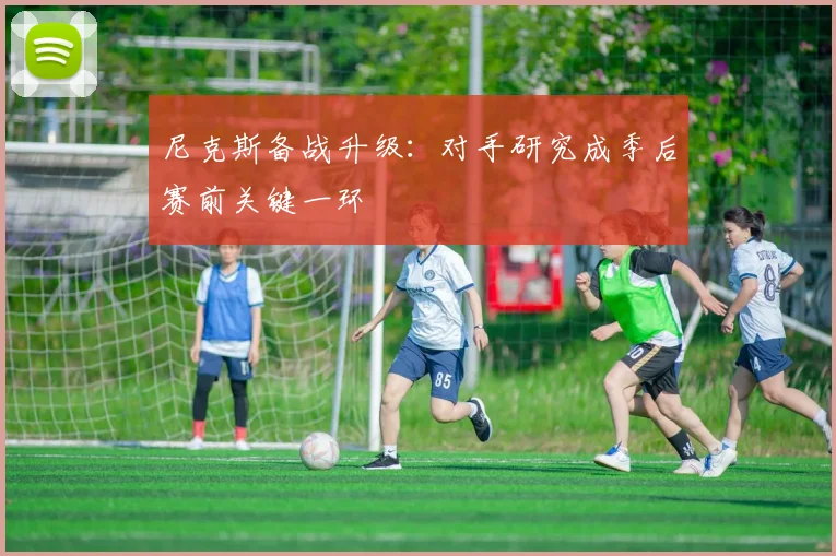 尼克斯备战升级：对手研究成季后赛前关键一环