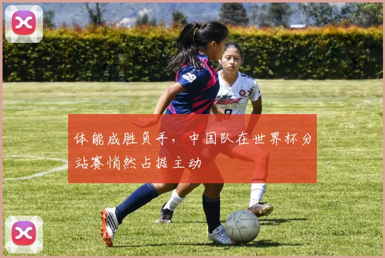 体能成胜负手,中国队在世界杯分站赛悄然占据主动