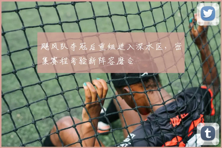 飓风队夺冠后重组进入深水区，密集赛程考验新阵容磨合