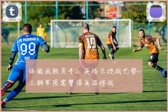 体能成胜负手:英格兰迎战巴黎,三狮军团需警惕高温作战