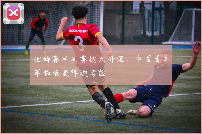 世锦赛半决赛战火升温，中国青年军临场变阵迎考验