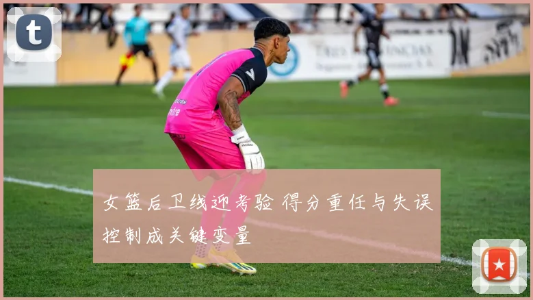 女篮后卫线迎考验 得分重任与失误控制成关键变量
