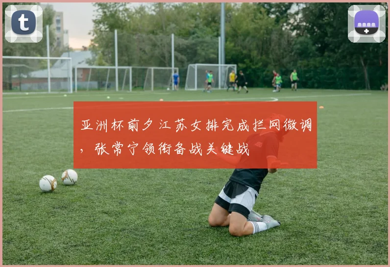 亚洲杯前夕江苏女排完成拦网微调，张常宁领衔备战关键战