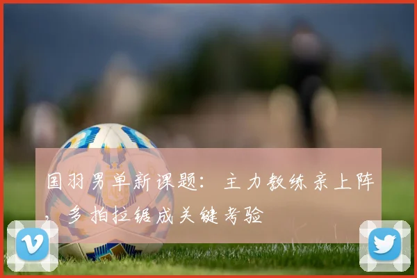 国羽男单新课题：主力教练亲上阵，多拍拉锯成关键考验