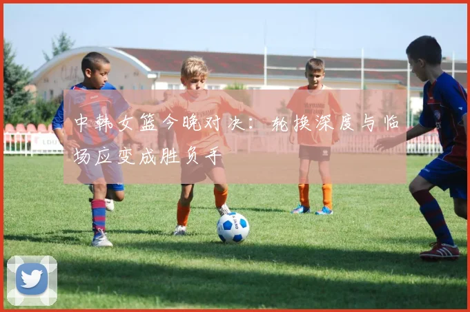中韩女篮今晚对决:轮换深度与临场应变成胜负手