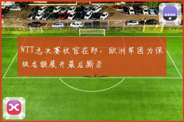 WTT总决赛收官在即,欧洲军团为保级名额展开最后厮杀