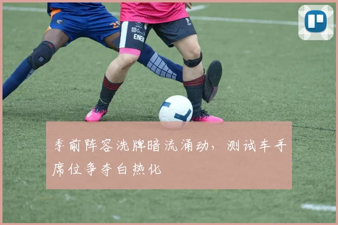 季前阵容洗牌暗流涌动，测试车手席位争夺白热化