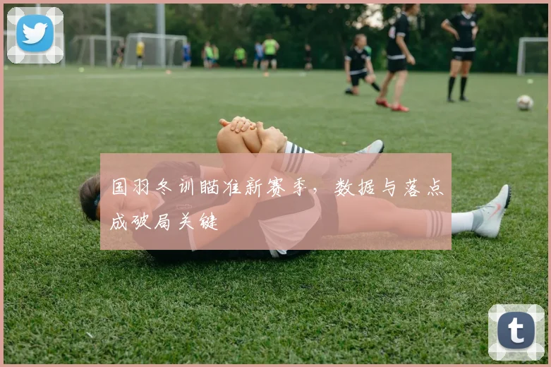 国羽冬训瞄准新赛季，数据与落点成破局关键