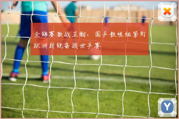 全锦赛激战正酣，国乒教练组紧盯欧洲新锐备战世乒赛
