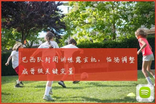 巴西队封闭训练露玄机，临场调整成晋级关键变量